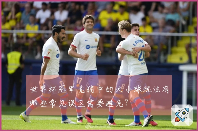 世界杯冠军竞猜中的大小球玩法有哪些常见误区需要避免？