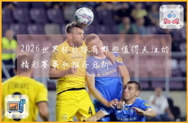 2026世界杯让球有哪些值得关注的精彩赛事和推荐分析