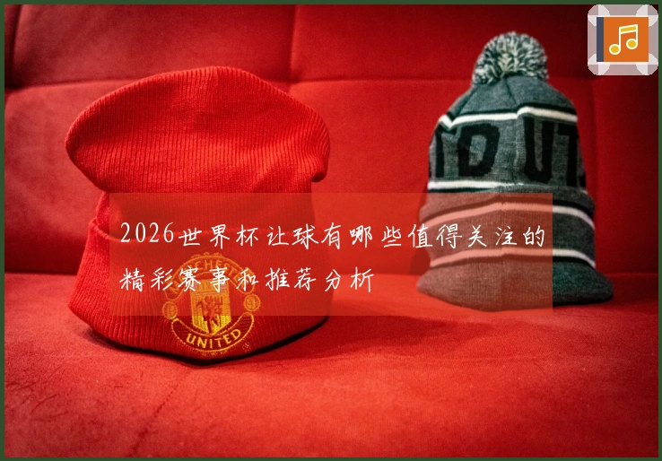 2026世界杯让球有哪些值得关注的精彩赛事和推荐分析