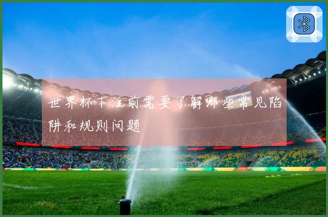 世界杯下注前需要了解哪些常见陷阱和规则问题